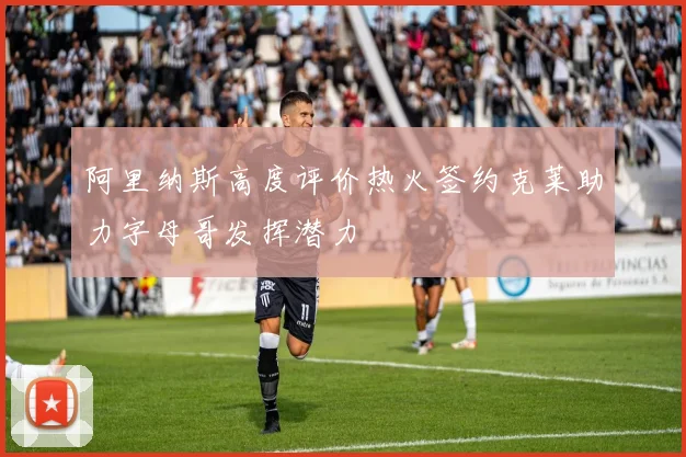 阿里纳斯高度评价热火签约克莱助力字母哥发挥潜力